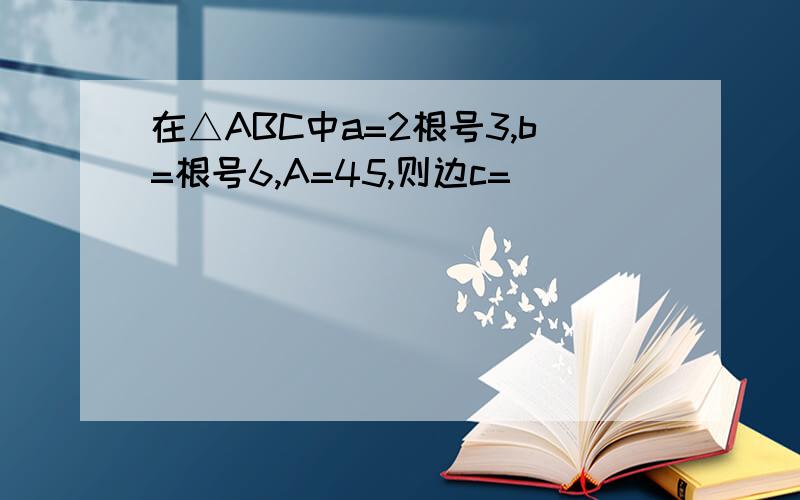 在△ABC中a=2根号3,b=根号6,A=45,则边c=