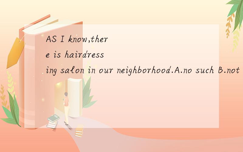 AS I know,there is hairdressing salon in our neighborhood.A.no such B.not such C.no so D.not such