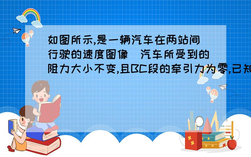 如图所示,是一辆汽车在两站间行驶的速度图像．汽车所受到的阻力大小不变,且BC段的牵引力为零,已知汽车的质量为4000kg,则汽车在BC段所受的阻力是多少?OA段汽车的牵引力大小为多少?