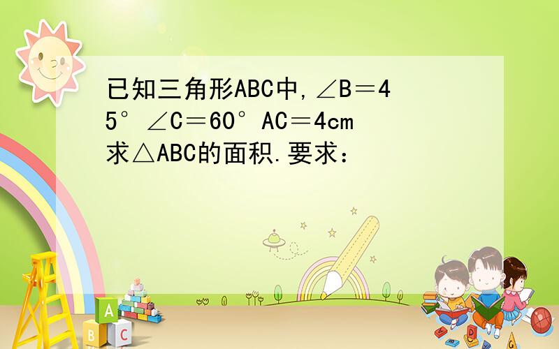 已知三角形ABC中,∠B＝45°∠C＝60°AC＝4cm求△ABC的面积.要求：