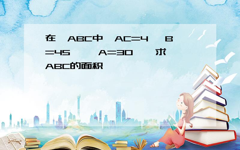 在△ABC中,AC=4 ∠B=45° ∠A=30°,求△ABC的面积