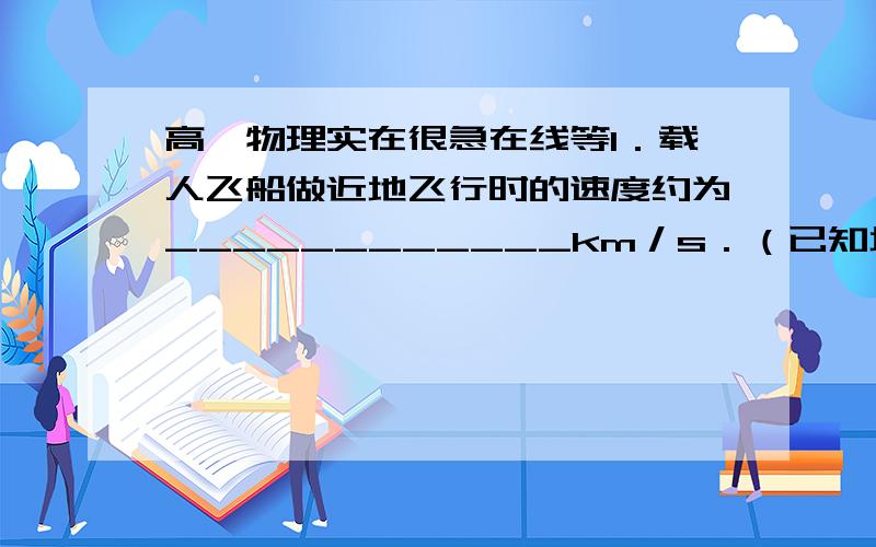 高一物理实在很急在线等1．载人飞船做近地飞行时的速度约为____________km／s．（已知地球半径R＝6400km,地球表面的重力速度g＝10m／s2）．（v＝8．0km／s）  2．为了使飞船达到上述速度需要一