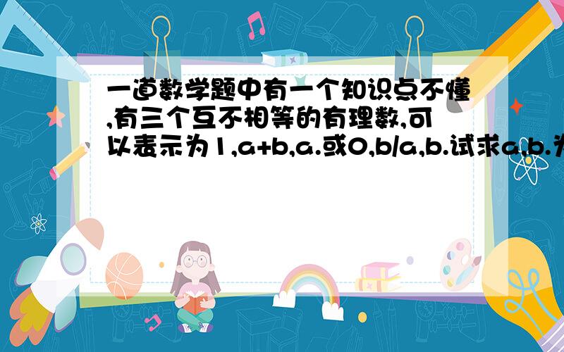 一道数学题中有一个知识点不懂,有三个互不相等的有理数,可以表示为1,a+b,a.或0,b/a,b.试求a,b.为什么这题目a+b或者a当中有一个是0,b/a或者b当中有一个是1?