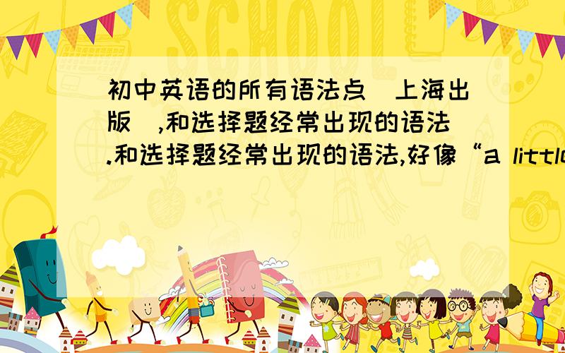 初中英语的所有语法点（上海出版）,和选择题经常出现的语法.和选择题经常出现的语法,好像“a little 后+可数还是不可数名词”.又好像“another..的用法”等等很多很多的语法点..答得好的追