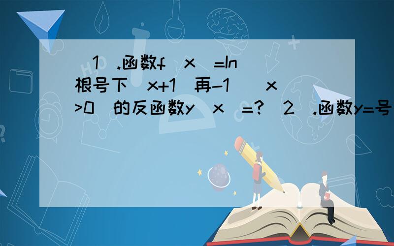 （1）.函数f（x）=In[根号下(x+1)再-1](x>0)的反函数y(x)=?（2）.函数y=号下log以1/2的（3+2x-x*x）的定义域是（ ）A.(-∞,1-√3）∪【1+√3,+∞）B.（-1,3）C.【1+√3,3）∪（-1,1-√3】D.【1-√3,1+√3】