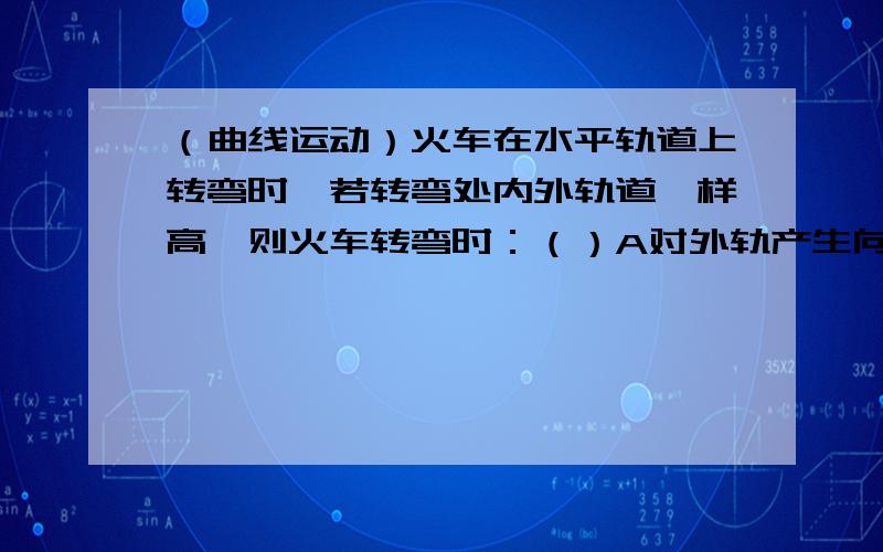 （曲线运动）火车在水平轨道上转弯时,若转弯处内外轨道一样高,则火车转弯时：（）A对外轨产生向外的挤压作用B对内轨产生向外的挤压作用C对外轨产生向内的挤压作用D对内轨产生向内的