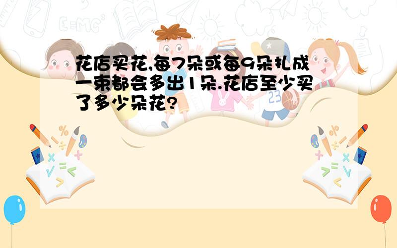 花店买花,每7朵或每9朵扎成一束都会多出1朵.花店至少买了多少朵花?