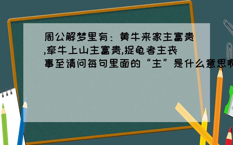 周公解梦里有：黄牛来家主富贵,牵牛上山主富贵,捉龟者主丧事至请问每句里面的“主”是什么意思啊?是主要?当家做主的人?还是其他?