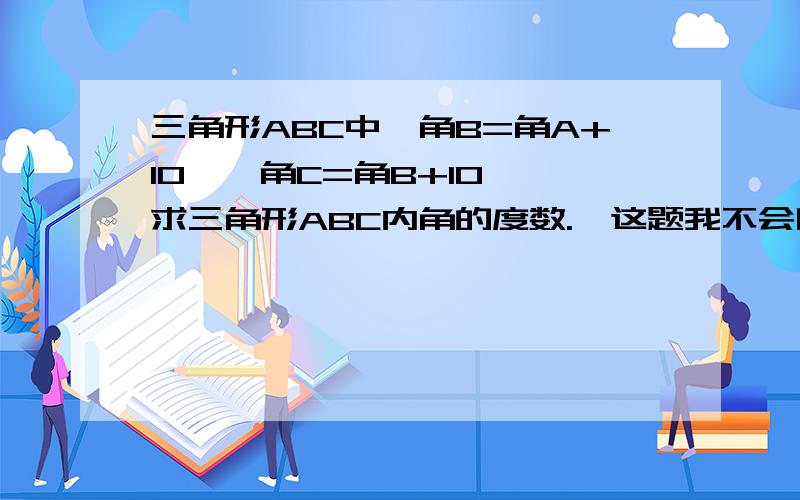 三角形ABC中,角B=角A+10°,角C=角B+10°,求三角形ABC内角的度数.】这题我不会啊,要把思路详细,通俗易懂的写出来啊,