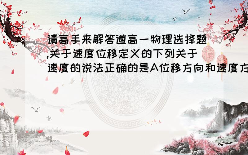 请高手来解答道高一物理选择题,关于速度位移定义的下列关于速度的说法正确的是A位移方向和速度方向一定相同B速度方向就是无题运动的方向C速度是描述物体位置变化的物理量D匀速直线