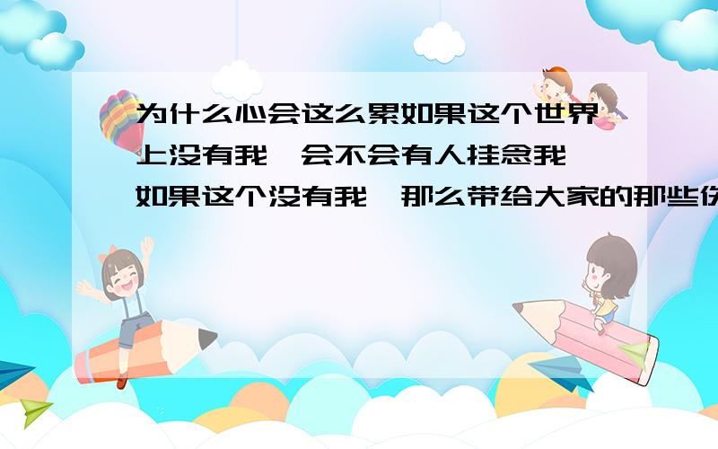 为什么心会这么累如果这个世界上没有我,会不会有人挂念我,如果这个没有我,那么带给大家的那些伤痛会不会也随之消失不见.那个曾经关心我,爱我,给我温暖的家,会不会变回曾经的样子.为