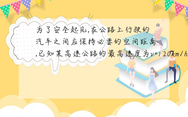 为了安全起见,在公路上行驶的汽车之间应保持必要的空间距离,已知某高速公路的最高速度为v=120km/h,假使前方车辆突然停止,后车司机从发现这一情况,经操纵刹车,到汽车开始减速所经历的时