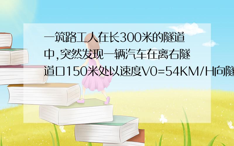 一筑路工人在长300米的隧道中,突然发现一辆汽车在离右隧道口150米处以速度V0=54KM/H向隧道驶来,由于隧道内较暗,司机没有发现这名工人.此时筑路工正好处在向左,向右跑都能安全脱险的位置.