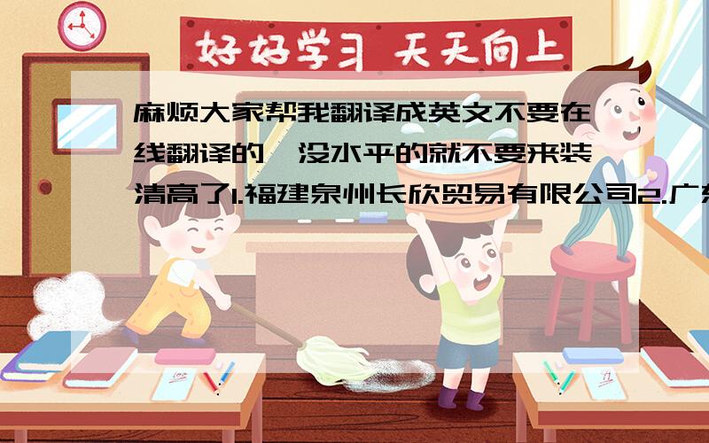 麻烦大家帮我翻译成英文不要在线翻译的,没水平的就不要来装清高了1.福建泉州长欣贸易有限公司2.广东东莞市东城区牛山余庆里3.福建省泉州市清蒙经济开发区崇顺街84号（雄锋体育内四楼