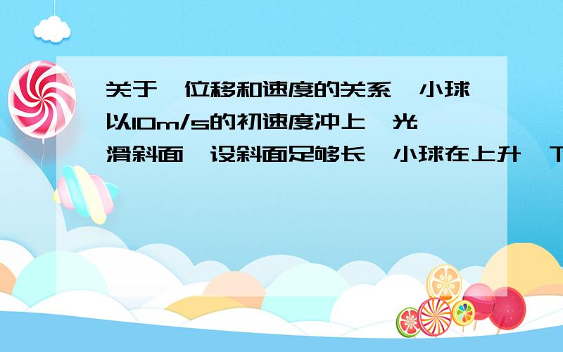 关于【位移和速度的关系】小球以10m/s的初速度冲上一光滑斜面,设斜面足够长,小球在上升、下滑阶段加速度恒定且大小为4m/ .当小球速度大小为时6m/s,求小球发生的位移?