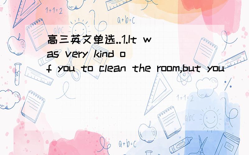 高三英文单选..1.It was very kind of you to clean the room,but you___it.正解C.didn't have to do A.needn't do为什么不行?2.翻译这句话.Doing your hpmewoak is a sure way to improve your test scores and this is especially ture when it com