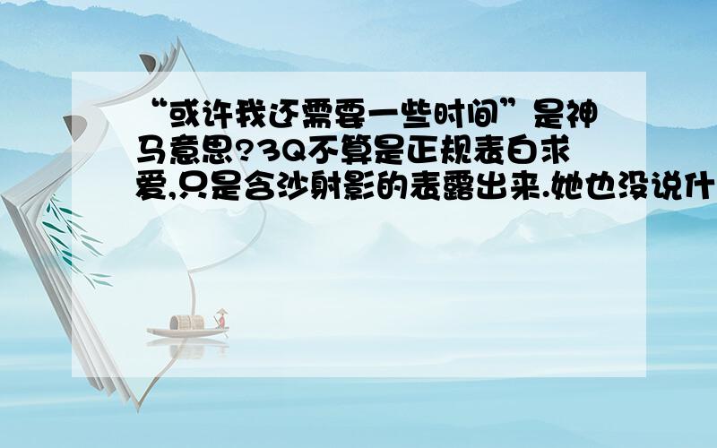 “或许我还需要一些时间”是神马意思?3Q不算是正规表白求爱,只是含沙射影的表露出来.她也没说什么,只是回了句或许我还需要一些时间.这个事什么解呢?、、