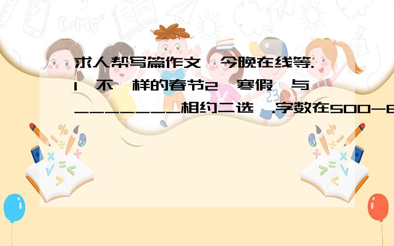 求人帮写篇作文、今晚在线等.1、不一样的春节2、寒假、与_______相约二选一.字数在500-600.觉得好再追加、