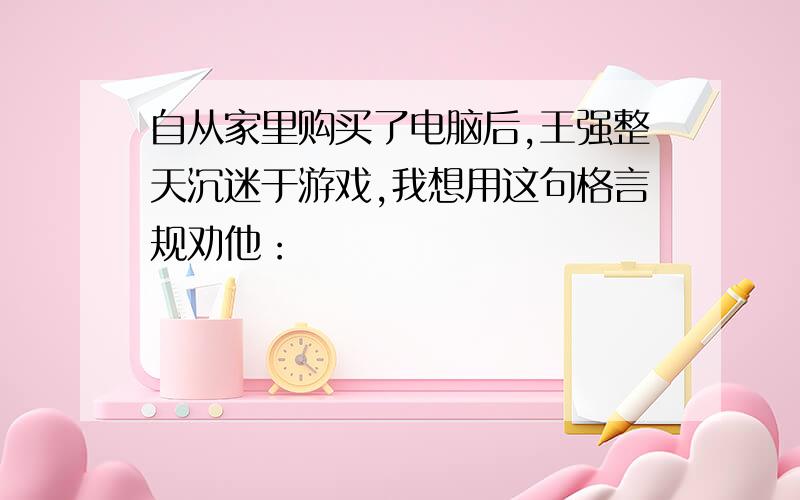 自从家里购买了电脑后,王强整天沉迷于游戏,我想用这句格言规劝他：