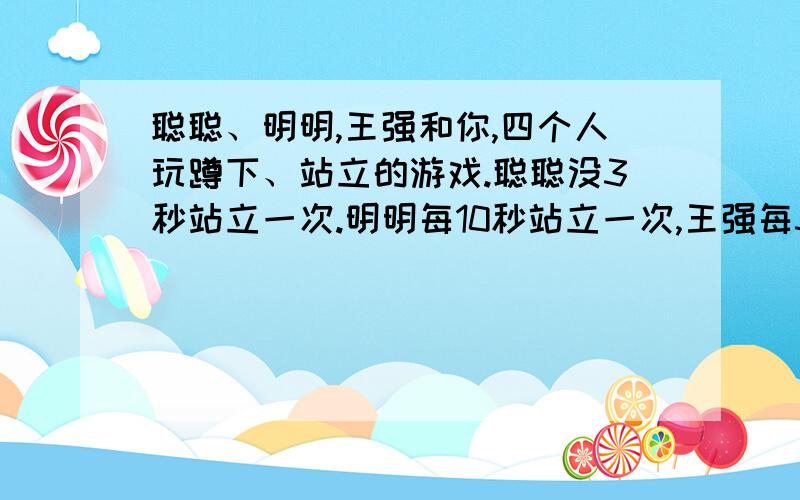 聪聪、明明,王强和你,四个人玩蹲下、站立的游戏.聪聪没3秒站立一次.明明每10秒站立一次,王强每3秒站立聪聪、明明,王强和你,四个人玩蹲下、站立的游戏.聪聪每3秒站立一次.明明每10秒站立