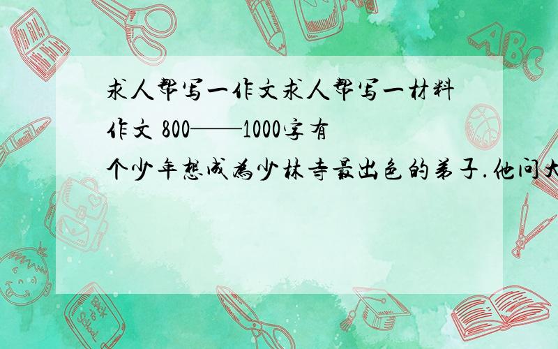 求人帮写一作文求人帮写一材料作文 800——1000字有个少年想成为少林寺最出色的弟子.他问大师:“我要多少年才能那么出色?”大师回答说:“至少10年.”少年说:“10年时间太长了.如果我付出