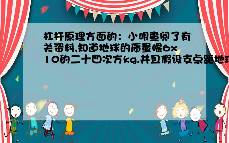 杠杆原理方面的：小明查阅了有关资料,知道地球的质量喂6x10的二十四次方kg.并且假设支点距地球1米,阿基米德给杠杆的最大压力为600N,则阿基米德需要一根约（ ）米的轻质杠杆.即使他以100km