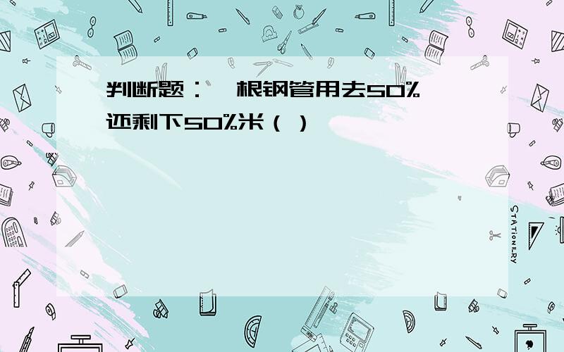 判断题：一根钢管用去50%,还剩下50%米（）