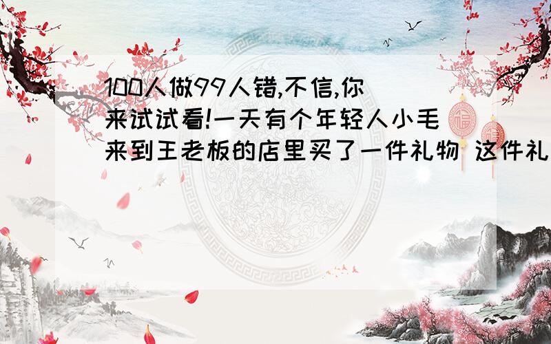 100人做99人错,不信,你来试试看!一天有个年轻人小毛来到王老板的店里买了一件礼物 这件礼物成本是18元,标价是21元.结果是这个年轻人掏出100元要买这件礼物.王老板当时没有零钱,用那100元