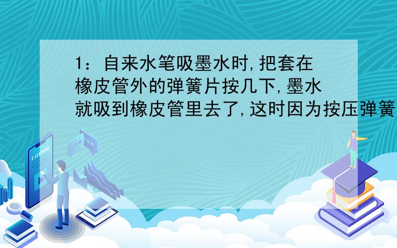 1：自来水笔吸墨水时,把套在橡皮管外的弹簧片按几下,墨水就吸到橡皮管里去了,这时因为按压弹簧片时把橡皮管内的大部分____排出去,使管内的气压____,管外的墨水在____作用下进入管内.2:若