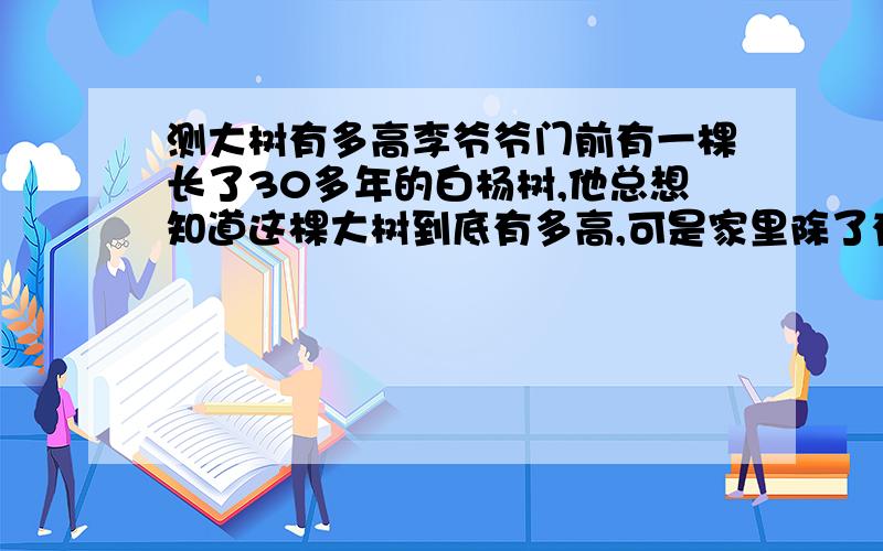 测大树有多高李爷爷门前有一棵长了30多年的白杨树,他总想知道这棵大树到底有多高,可是家里除了有竹竿,绳子,卷尺和梯子外并没有其它工具.大树又很高,不可能爬到树尖上去,测出这棵大树