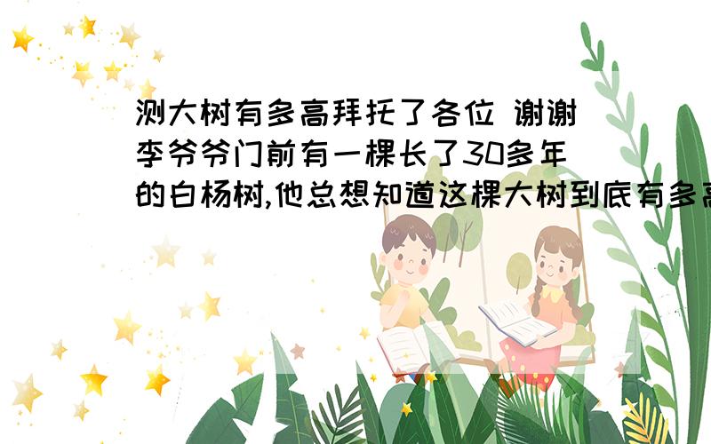 测大树有多高拜托了各位 谢谢李爷爷门前有一棵长了30多年的白杨树,他总想知道这棵大树到底有多高,可是家里除了有竹竿,绳子,卷尺和梯子外并没有其它工具.大树又很高,不可能爬到树尖上