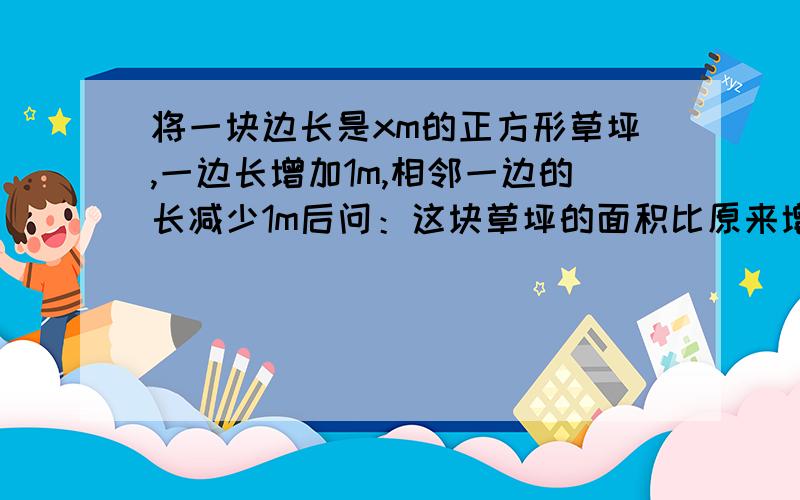 将一块边长是xm的正方形草坪,一边长增加1m,相邻一边的长减少1m后问：这块草坪的面积比原来增加了还是减少