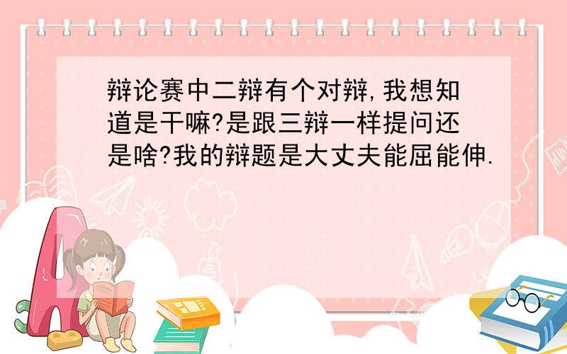 辩论赛中二辩有个对辩,我想知道是干嘛?是跟三辩一样提问还是啥?我的辩题是大丈夫能屈能伸.