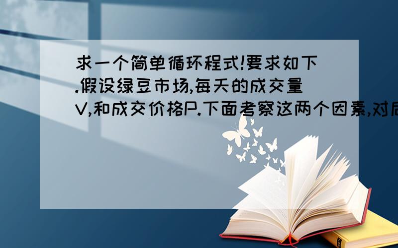 求一个简单循环程式!要求如下.假设绿豆市场,每天的成交量V,和成交价格P.下面考察这两个因素,对后期的影响.假设模型如下一个值=从昨天开始成交量影响为1/2、1/3、1/4、1/5、1/6.1/n .另一个值