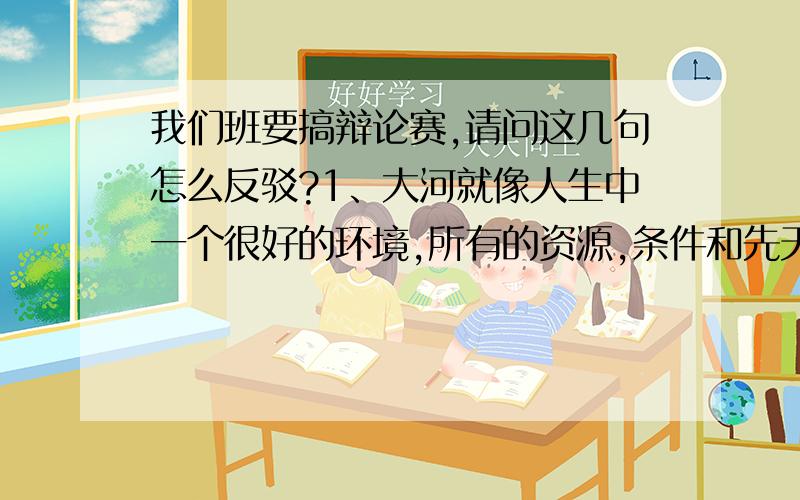 我们班要搞辩论赛,请问这几句怎么反驳?1、大河就像人生中一个很好的环境,所有的资源,条件和先天的氛围,对鱼,即我们本身梦想的实现是有着极大的好处和促进作用.如荀子《劝学》篇所言,