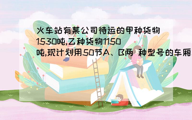 火车站有某公司待运的甲种货物1530吨,乙种货物1150吨,现计划用50节A、B两 种型号的车厢将这批货物运至北京,已知每节A型货厢的运费是0.5万元,每节B节货厢的运费是0.8万元;甲种货物35吨和乙种