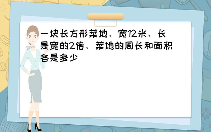 一块长方形菜地、宽12米、长是宽的2倍、菜地的周长和面积各是多少