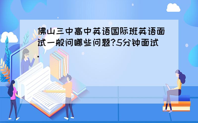 佛山三中高中英语国际班英语面试一般问哪些问题?5分钟面试.