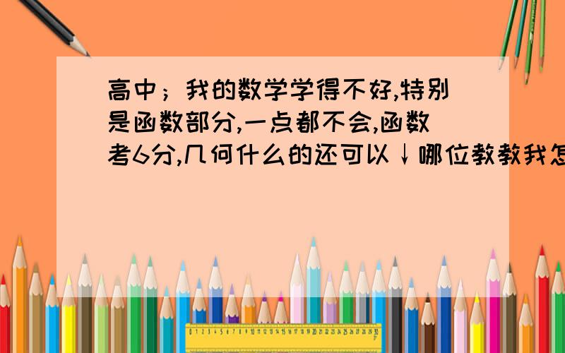 高中；我的数学学得不好,特别是函数部分,一点都不会,函数考6分,几何什么的还可以↓哪位教教我怎么学习函数啊?函数到底是个啥?好的再加!