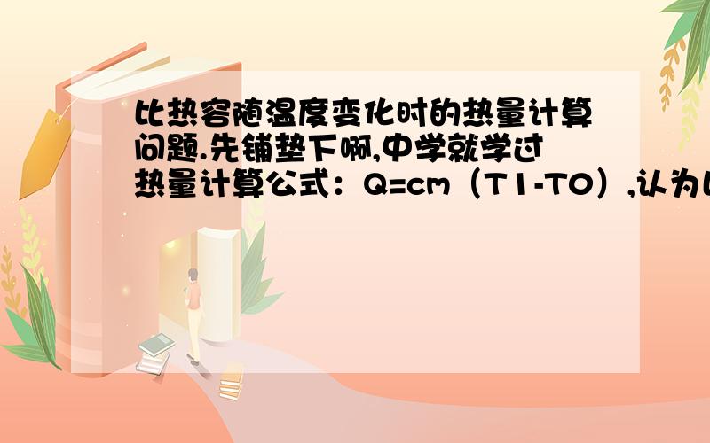 比热容随温度变化时的热量计算问题.先铺垫下啊,中学就学过热量计算公式：Q=cm（T1-T0）,认为比热容是固定的,不随温度变化而变化,这主要是对中学生不要求考虑分子动力学和微分层面,以便