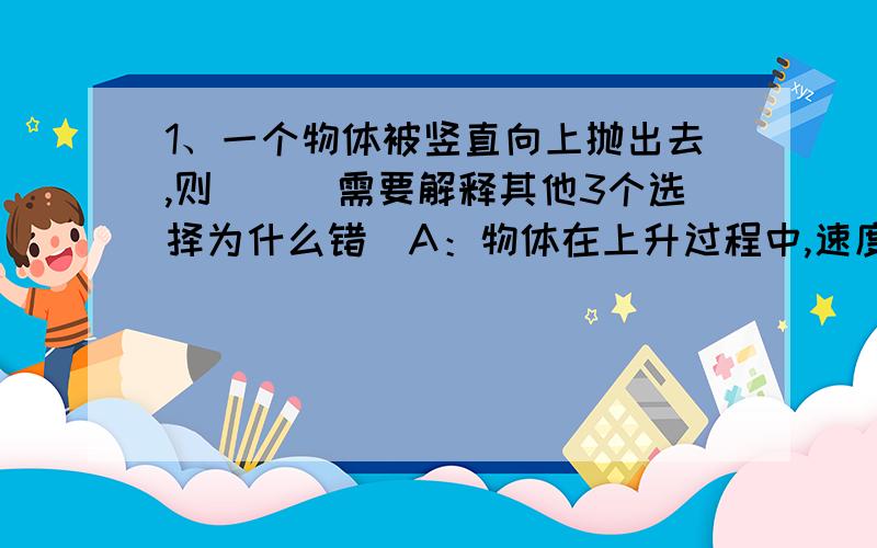 1、一个物体被竖直向上抛出去,则（）（需要解释其他3个选择为什么错）A：物体在上升过程中,速度越来越小,重力也越来越小B：物体在上升过程中,速度越来越大,重力也越来越大C：物体在上