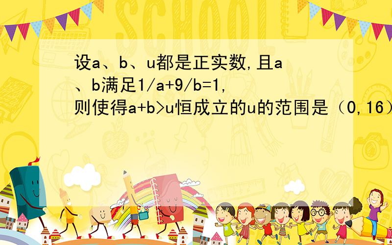 设a、b、u都是正实数,且a、b满足1/a+9/b=1,则使得a+b>u恒成立的u的范围是（0,16）如何解此题?