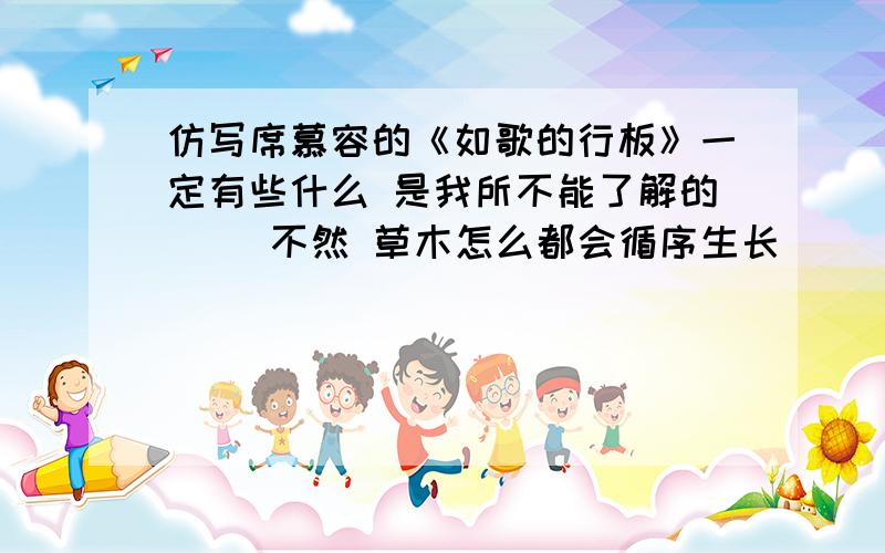 仿写席慕容的《如歌的行板》一定有些什么 是我所不能了解的 　　不然 草木怎么都会循序生长 　　而候鸟都能飞回故乡 　　一定有些什么 是我所无能为力的 　　不然 日与夜怎么交替得