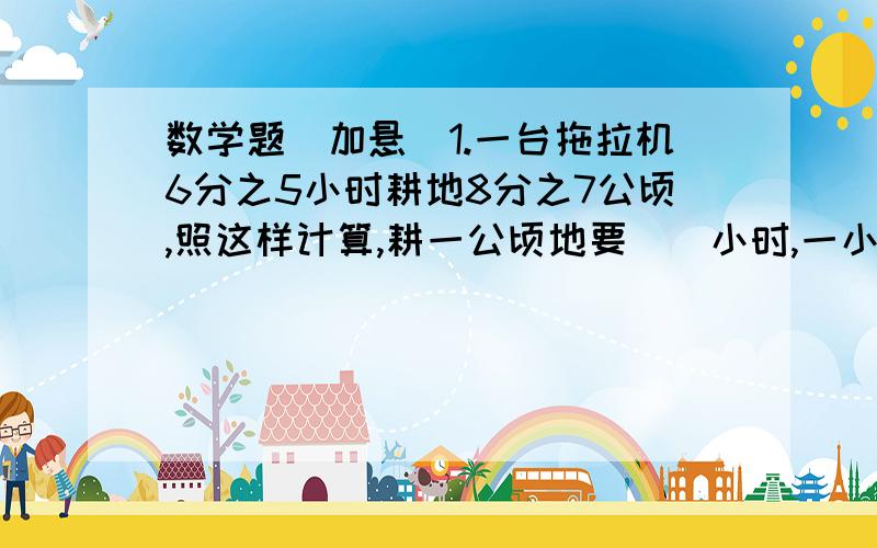 数学题（加悬）1.一台拖拉机6分之5小时耕地8分之7公顷,照这样计算,耕一公顷地要（）小时,一小时耕地（）公顷2.甲的4分之3相当于乙,乙加上7.5后与甲相等,甲是（）3.大圆半径是小圆半径的2