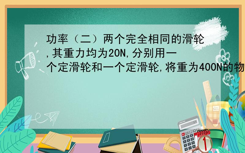 功率（二）两个完全相同的滑轮,其重力均为20N,分别用一个定滑轮和一个定滑轮,将重为400N的物体以相同的速度提升20M,不计摩擦和绳重,F1（定滑轮）做功的功率小于F2（动滑轮）做功的功率,