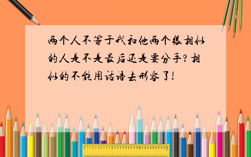 两个人不等于我和他两个很相似的人是不是最后还是要分手?相似的不能用话语去形容了!