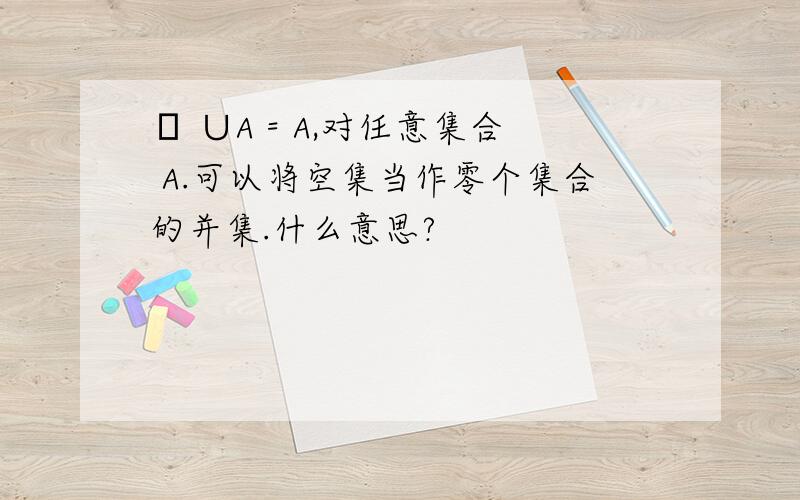 Φ ∪A = A,对任意集合 A.可以将空集当作零个集合的并集.什么意思?