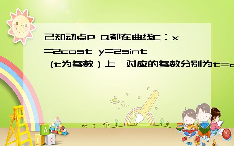 已知动点P Q都在曲线C：x=2cost y=2sint (t为参数）上,对应的参数分别为t=a与t=2a(0