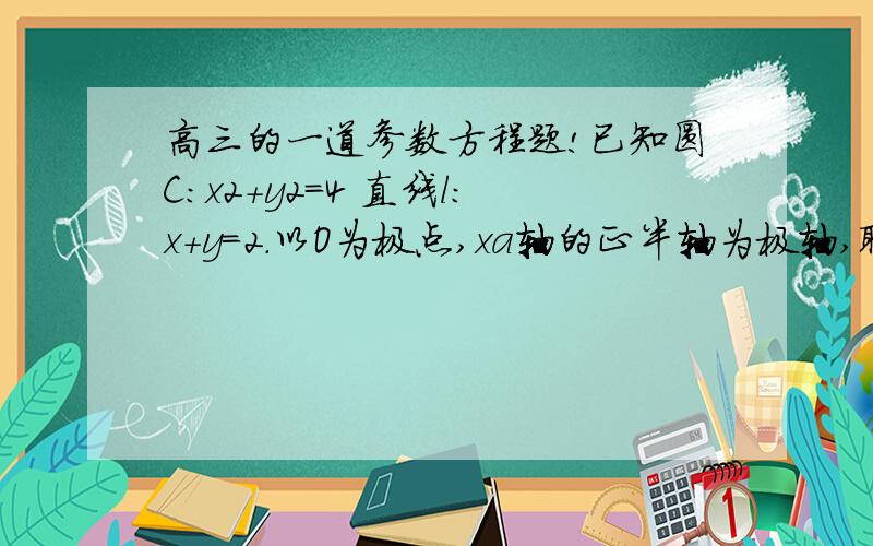 高三的一道参数方程题!已知圆C:x2+y2=4 直线l:x+y=2.以O为极点,xa轴的正半轴为极轴,取相同的单位长度建立l方程化为极坐标方程极坐标系.(1)将圆C和直线