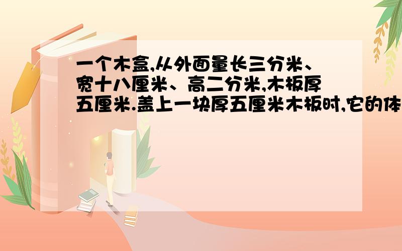 一个木盒,从外面量长三分米、宽十八厘米、高二分米,木板厚五厘米.盖上一块厚五厘米木板时,它的体积是多少?打开盖子后,它的容积是多少?